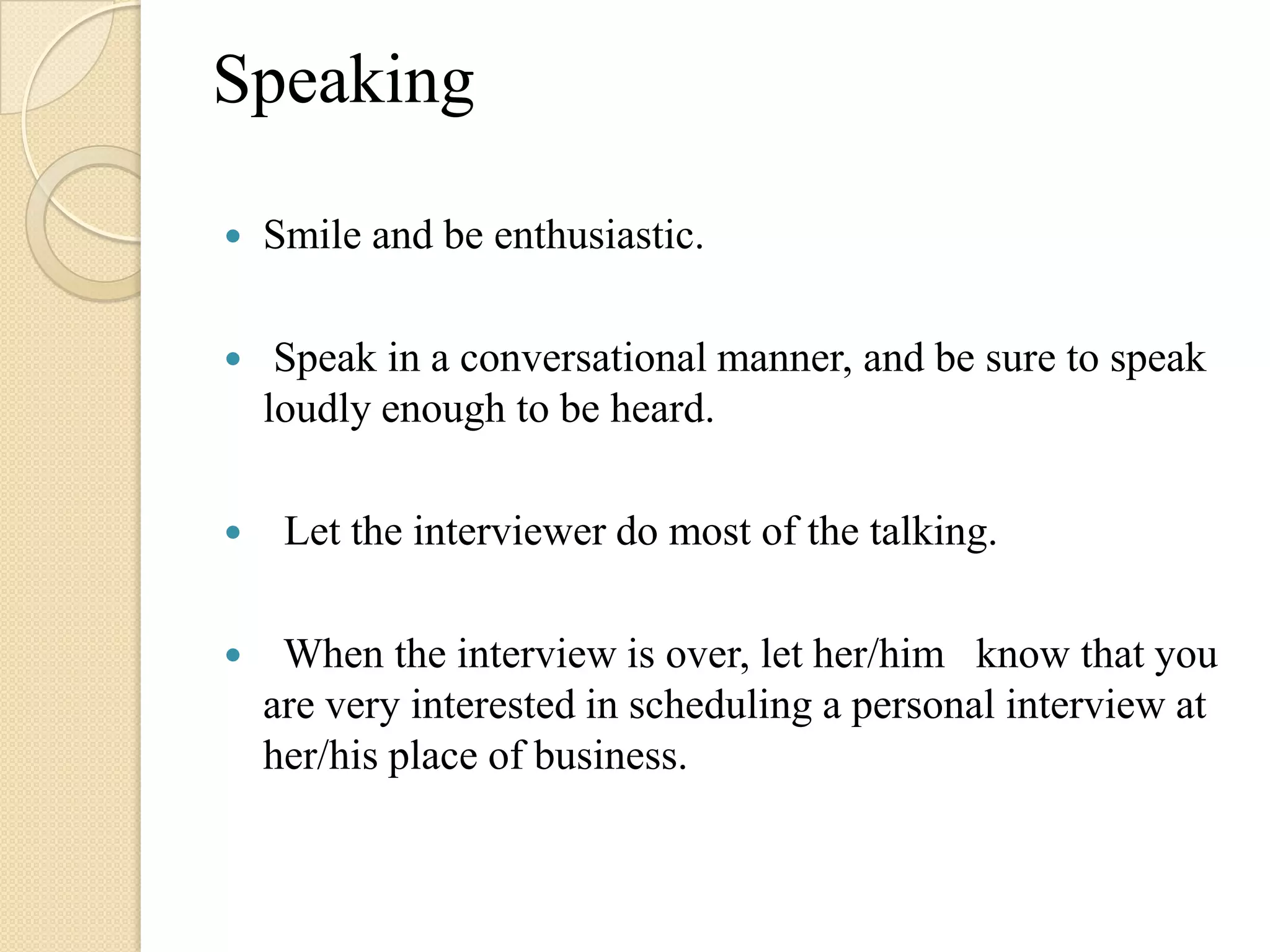 Speaking

   Smile and be enthusiastic.

    Speak in a conversational manner, and be sure to speak
    loudly enough to be heard.

    Let the interviewer do most of the talking.

    When the interview is over, let her/him know that you
    are very interested in scheduling a personal interview at
    her/his place of business.
 