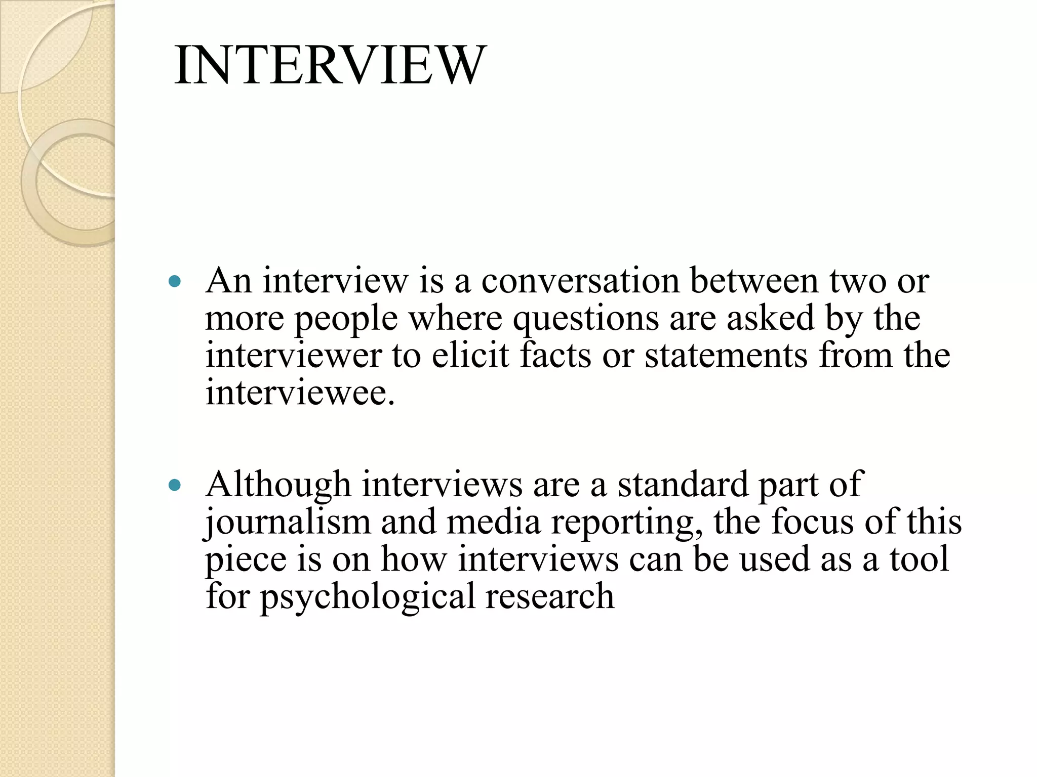 INTERVIEW


   An interview is a conversation between two or
    more people where questions are asked by the
    interviewer to elicit facts or statements from the
    interviewee.

   Although interviews are a standard part of
    journalism and media reporting, the focus of this
    piece is on how interviews can be used as a tool
    for psychological research
 