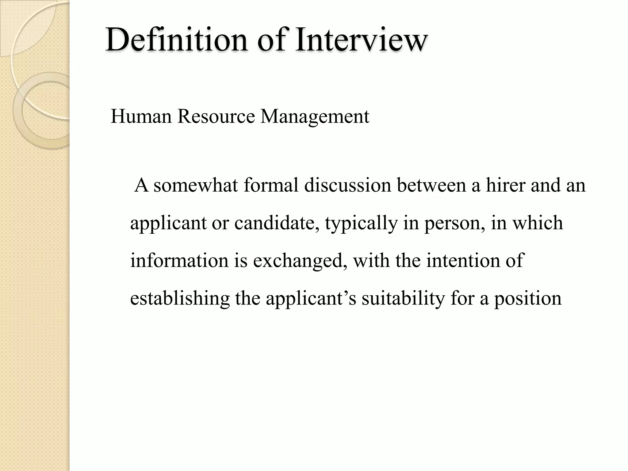 Definition of Interview

Human Resource Management


  A somewhat formal discussion between a hirer and an
 applicant or candidate, typically in person, in which
 information is exchanged, with the intention of
 establishing the applicant’s suitability for a position
 