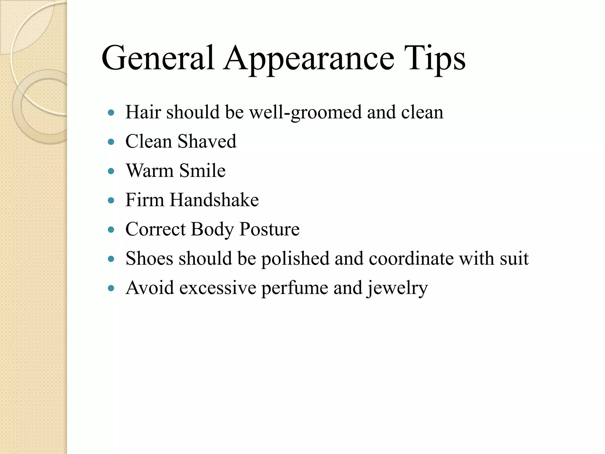 General Appearance Tips
   Hair should be well-groomed and clean
   Clean Shaved
   Warm Smile
   Firm Handshake
   Correct Body Posture
   Shoes should be polished and coordinate with suit
   Avoid excessive perfume and jewelry
 