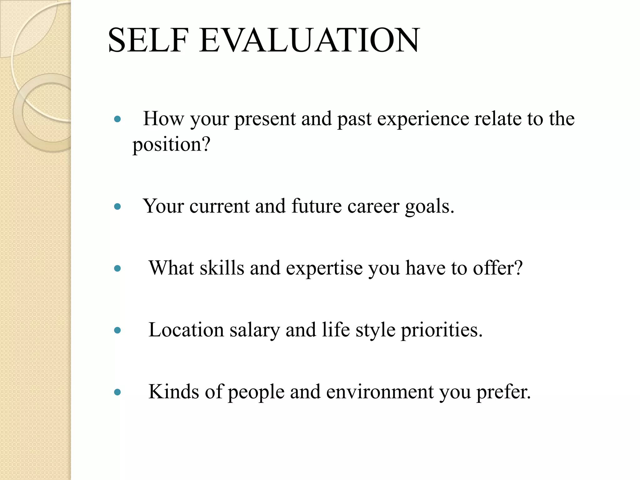 SELF EVALUATION

    How your present and past experience relate to the
    position?

    Your current and future career goals.

    What skills and expertise you have to offer?

    Location salary and life style priorities.

    Kinds of people and environment you prefer.
 