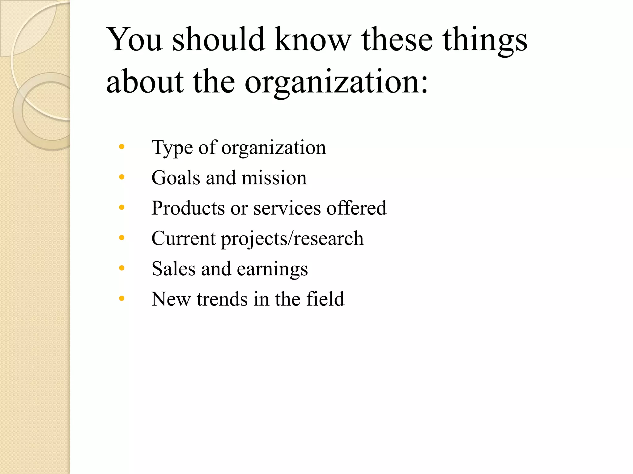 You should know these things
about the organization:
•   Type of organization
•   Goals and mission
•   Products or services offered
•   Current projects/research
•   Sales and earnings
•   New trends in the field
 