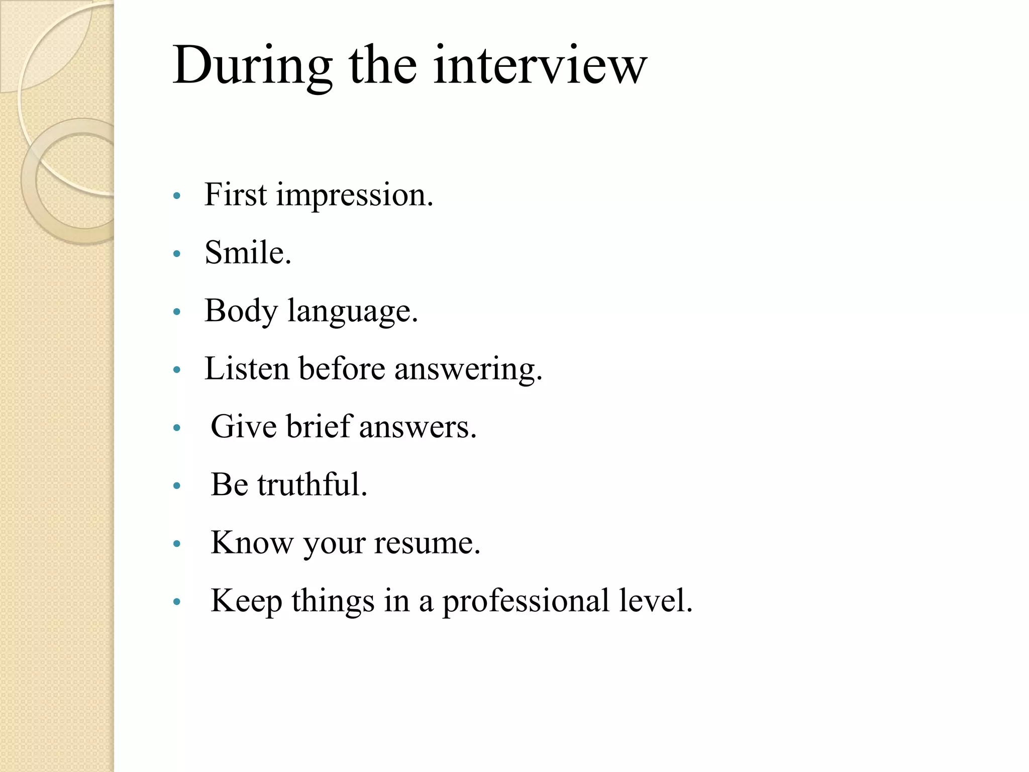 During the interview

•   First impression.
•   Smile.
•   Body language.
•   Listen before answering.
•   Give brief answers.
•   Be truthful.
•   Know your resume.
•   Keep things in a professional level.
 