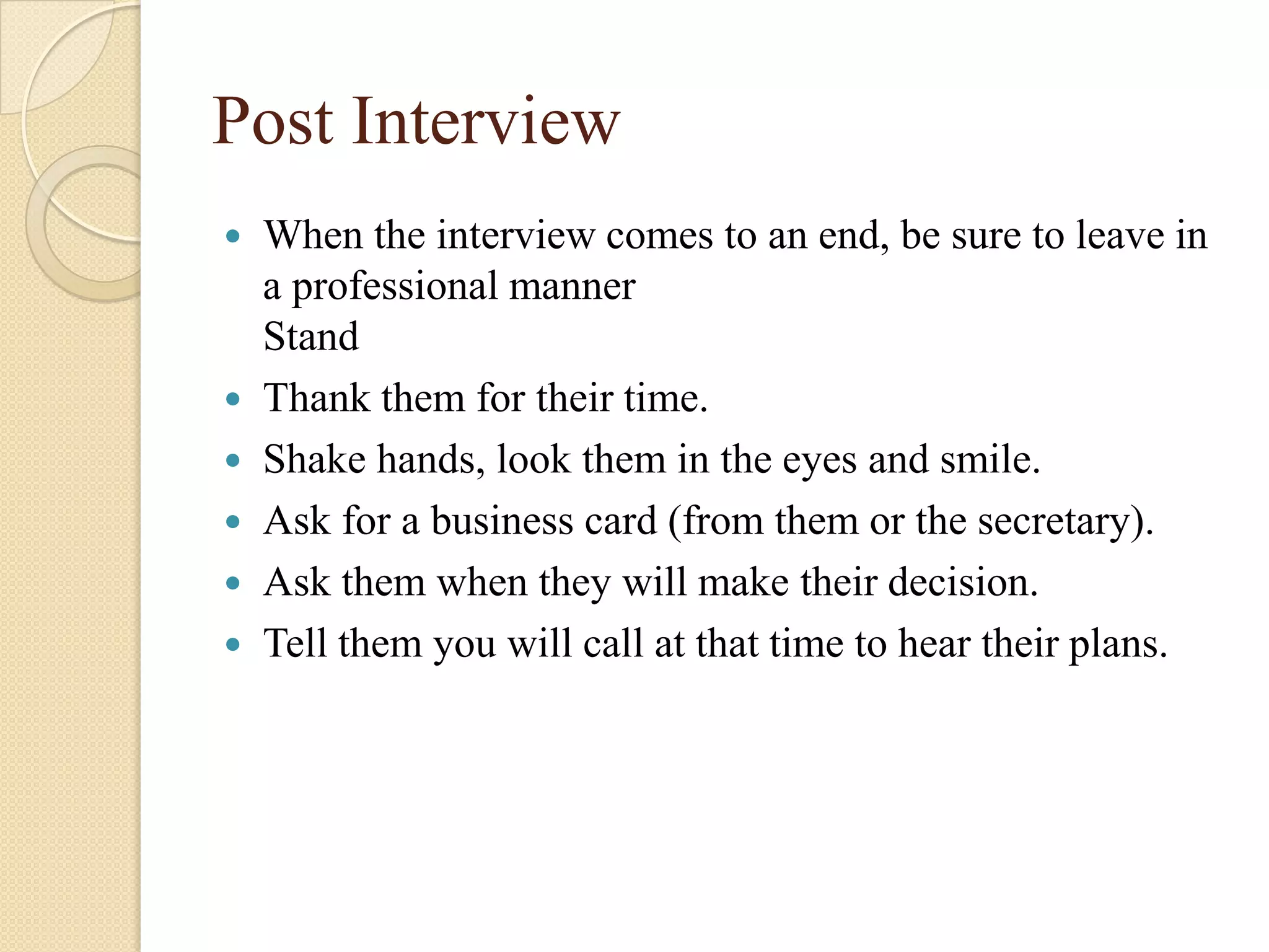 Post Interview
   When the interview comes to an end, be sure to leave in
    a professional manner
    Stand
   Thank them for their time.
   Shake hands, look them in the eyes and smile.
   Ask for a business card (from them or the secretary).
   Ask them when they will make their decision.
   Tell them you will call at that time to hear their plans.
 