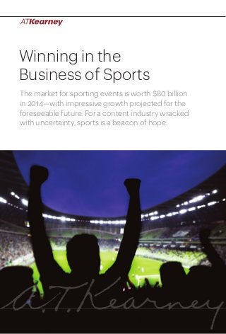 1Winning in the Business of Sports
Winning in the
Business of Sports
The market for sporting events is worth $80 billion
in 2014—with impressive growth projected for the
foreseeable future. For a content industry wracked
with uncertainty, sports is a beacon of hope.
 
