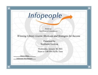 Webinar
Certificate of Attendance
Winning Library Grants: Shortcuts and Strategies for Success
Wednesday, January 20, 2021
Noon to 1:00 PM Pacific Time
Eileen O’Shea
Infopeople Web Manager
Presented by
Stephanie Gerding
 