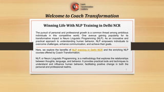 Welcome to Coach Transformation
The pursuit of personal and professional growth is a common thread among ambitious
individuals in this competitive world. One avenue gaining popularity for its
transformative impact is Neuro Linguistic Programming (NLP). As an innovative and
practical approach to understanding human behavior, NLP empowers individuals to
overcome challenges, enhance communication, and achieve their goals.
Here, we explore the benefits of NLP training in Delhi NCR and the enriching NLP
courses offered by Coach Transformation.
NLP, or Neuro Linguistic Programming, is a methodology that explores the relationships
between thoughts, language, and behavior. It provides practical tools and techniques to
understand and influence human behavior, facilitating positive change in both the
personal and professional realms.
Winning Life With NLP Training in Delhi NCR
1
 
