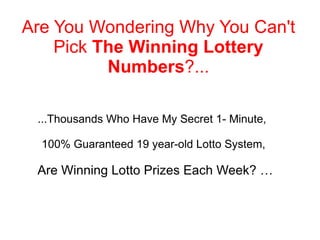 ...Thousands Who Have My Secret 1- Minute,  100% Guaranteed 19 year-old Lotto System, Are Winning Lotto Prizes Each Week? … Are You Wondering Why You Can't Pick  The Winning Lottery Numbers ?... 