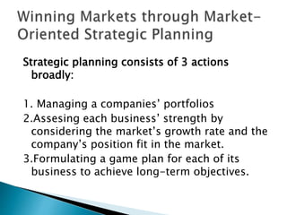 Strategic planning consists of 3 actions
broadly:
1. Managing a companies’ portfolios
2.Assesing each business’ strength by
considering the market’s growth rate and the
company’s position fit in the market.
3.Formulating a game plan for each of its
business to achieve long-term objectives.
 