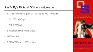 Joe Duffy’s Picks at OffshoreInsiders.com
• 513-384 since August 27, but does NOT include
• 3-1 World Cup
• 10-4 WNBA
• 3 ...