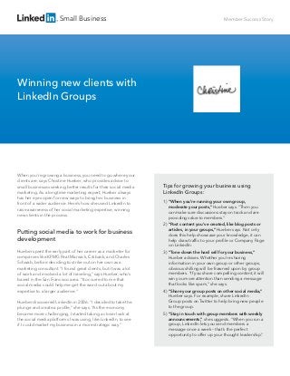 Small Business
Tips for growing your business using
LinkedIn Groups:
1) “When you’re running your own group,
moderate your posts,” Hueber says. “Then you
can make sure discussions stay on track and are
providing value to members.”
2) “Post content you’ve created, like blog posts or
articles, in your groups,” Hueber says. Not only
does this help showcase your knowledge, it can
help draw trafﬁc to your proﬁle or Company Page
on LinkedIn.
3) “Tone down the hard sell for your business,”
Hueber advises. Whether you’re sharing
information in your own group or other groups,
obvious shilling will be frowned upon by group
members. “If you share compelling content, it will
win you more attention than sending a message
that looks like spam,” she says.
4) “Share your group posts on other social media,”
Hueber says. For example, share LinkedIn
Group posts on Twitter to help bring new people
to the group.
5) “Stay in touch with group members with weekly
announcements,” she suggests. “When you run a
group, LinkedIn lets you send members a
message once a week – that’s the perfect
opportunity to offer up your thought leadership.”
When you’re growing a business, you need to go where your
clients are, says Christine Hueber, who provides advice to
small businesses seeking better results for their social media
marketing. As a longtime marketing expert, Hueber always
has her eyes open for new ways to bring her business in
front of a wider audience. Here’s how she used LinkedIn to
raise awareness of her social marketing expertise, winning
new clients in the process.
Putting social media to work for business
development
Hueber spent the early part of her career as a marketer for
companies like KPMG Peat Marwick, Citibank, and Charles
Schwab, before deciding to strike out on her own as a
marketing consultant. “I found great clients, but it was a lot
of work and involved a lot of traveling,” says Hueber, who’s
based in the San Francisco area. “It occurred to me that
social media could help me get the word out about my
expertise to a larger audience.”
Hueber discovered LinkedIn in 2006: “I decided to take the
plunge and create a proﬁle,” she says. “As the economy
became more challenging, I started taking a closer look at
the social media platforms I was using, like LinkedIn, to see
if I could market my business in a more strategic way.”
Member Success Story
Winning new clients with
LinkedIn Groups
 
