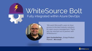 WhiteSource Bolt
Fully integrated within Azure DevOps
“We want Microsoft’s users to have
access to the best industry solutions
for open source management. That’s
why we reached out to partner with
WhiteSource.”
Sam Guckenheimer, Group Product
Planner, Microsoft
 