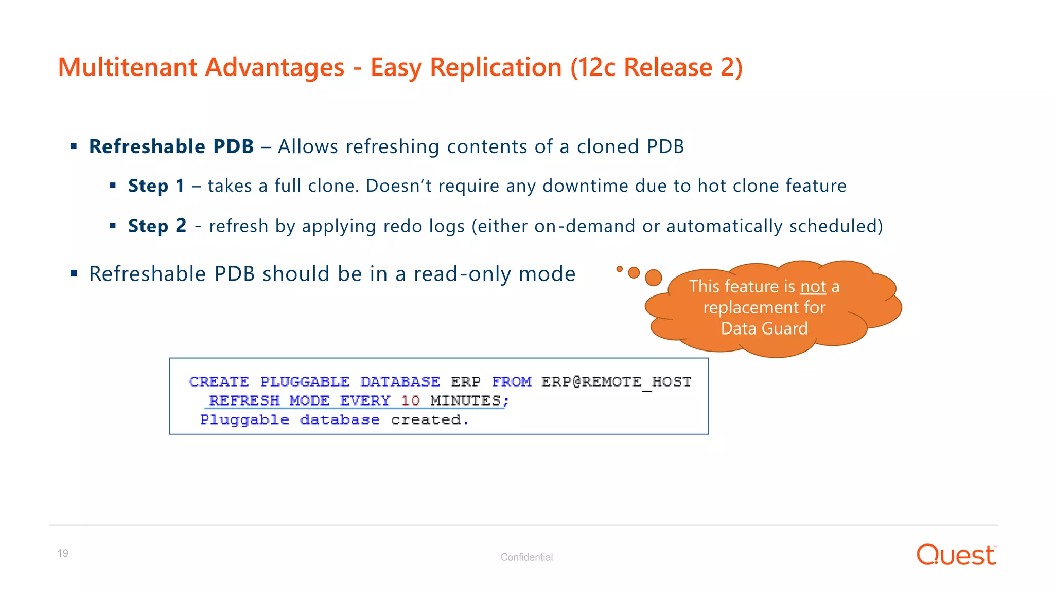 Confidential19
 Refreshable PDB – Allows refreshing contents of a cloned PDB
 Step 1 – takes a full clone. Doesn’t require any downtime due to hot clone feature
 Step 2 - refresh by applying redo logs (either on-demand or automatically scheduled)
 Refreshable PDB should be in a read-only mode
Multitenant Advantages - Easy Replication (12c Release 2)
s
This feature is not a
replacement for
Data Guard
 