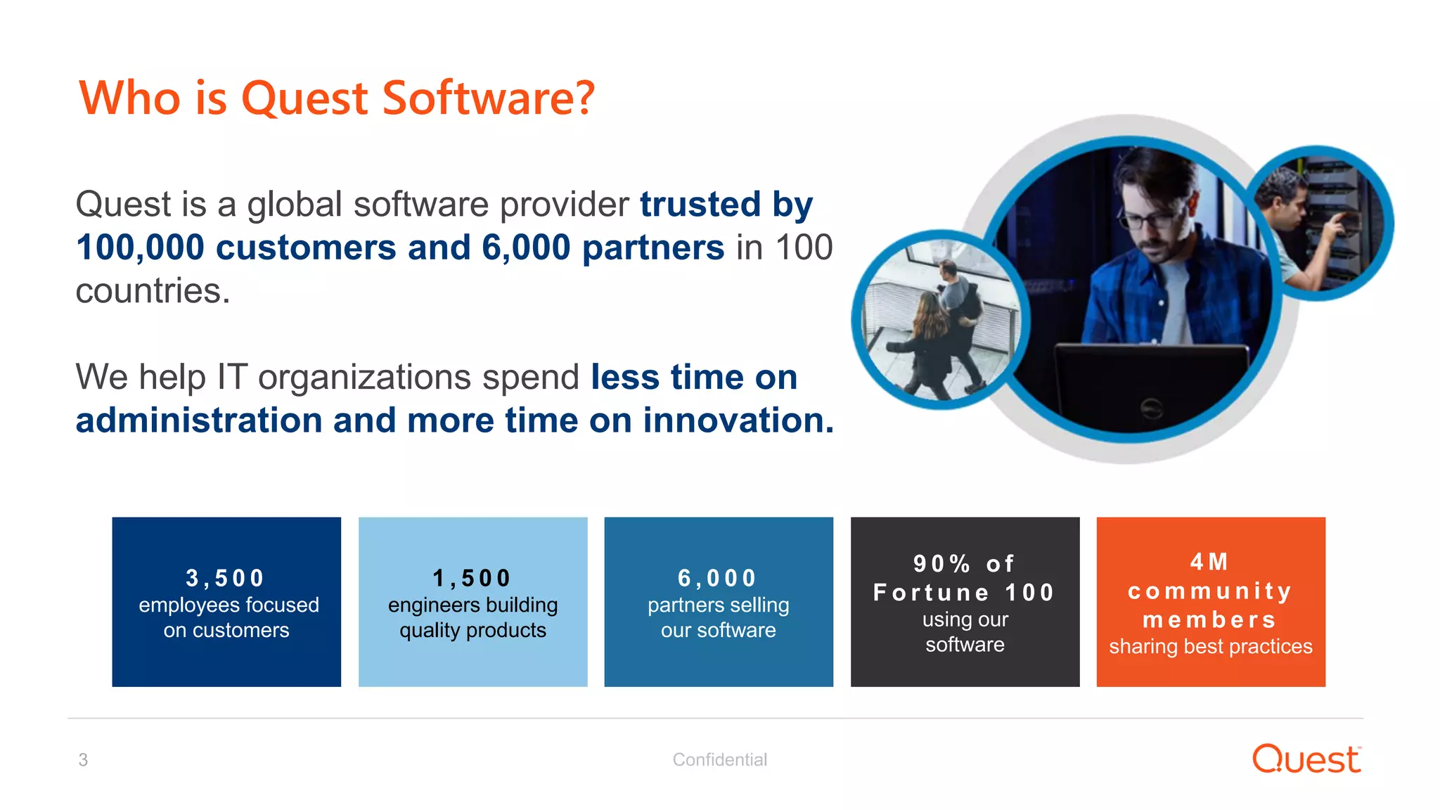 Confidential3
Who is Quest Software?
9 0 % o f
F o r t u n e 1 0 0
using our
software
1 , 5 0 0
engineers building
quality products
4 M
c o m m u n i t y
m e m b e r s
sharing best practices
3 , 5 0 0
employees focused
on customers
Quest is a global software provider trusted by
100,000 customers and 6,000 partners in 100
countries.
We help IT organizations spend less time on
administration and more time on innovation.
6 , 0 0 0
partners selling
our software
 