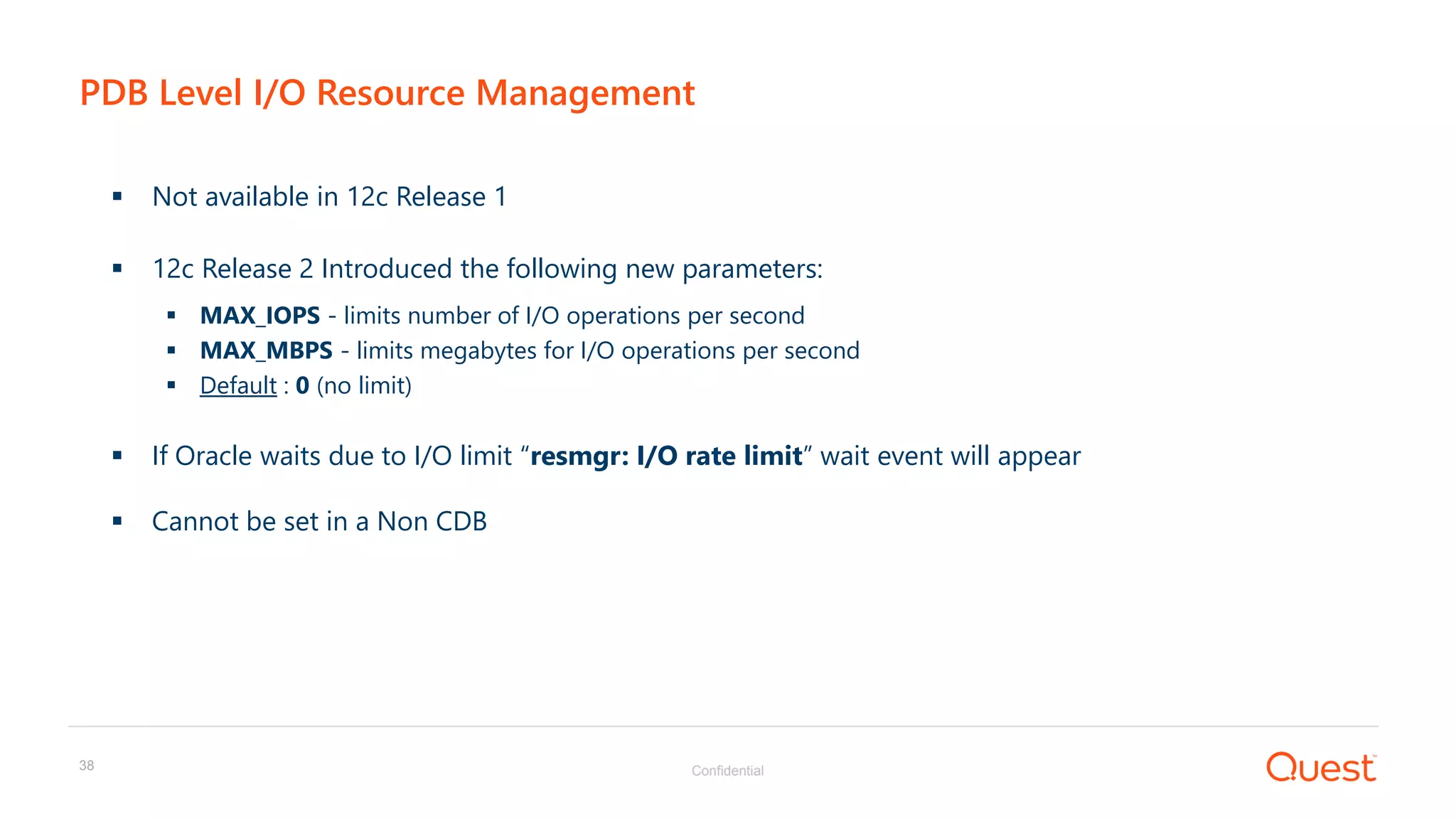 Confidential38
PDB Level I/O Resource Management
 Not available in 12c Release 1
 12c Release 2 Introduced the following new parameters:
 MAX_IOPS - limits number of I/O operations per second
 MAX_MBPS - limits megabytes for I/O operations per second
 Default : 0 (no limit)
 If Oracle waits due to I/O limit “resmgr: I/O rate limit” wait event will appear
 Cannot be set in a Non CDB
 