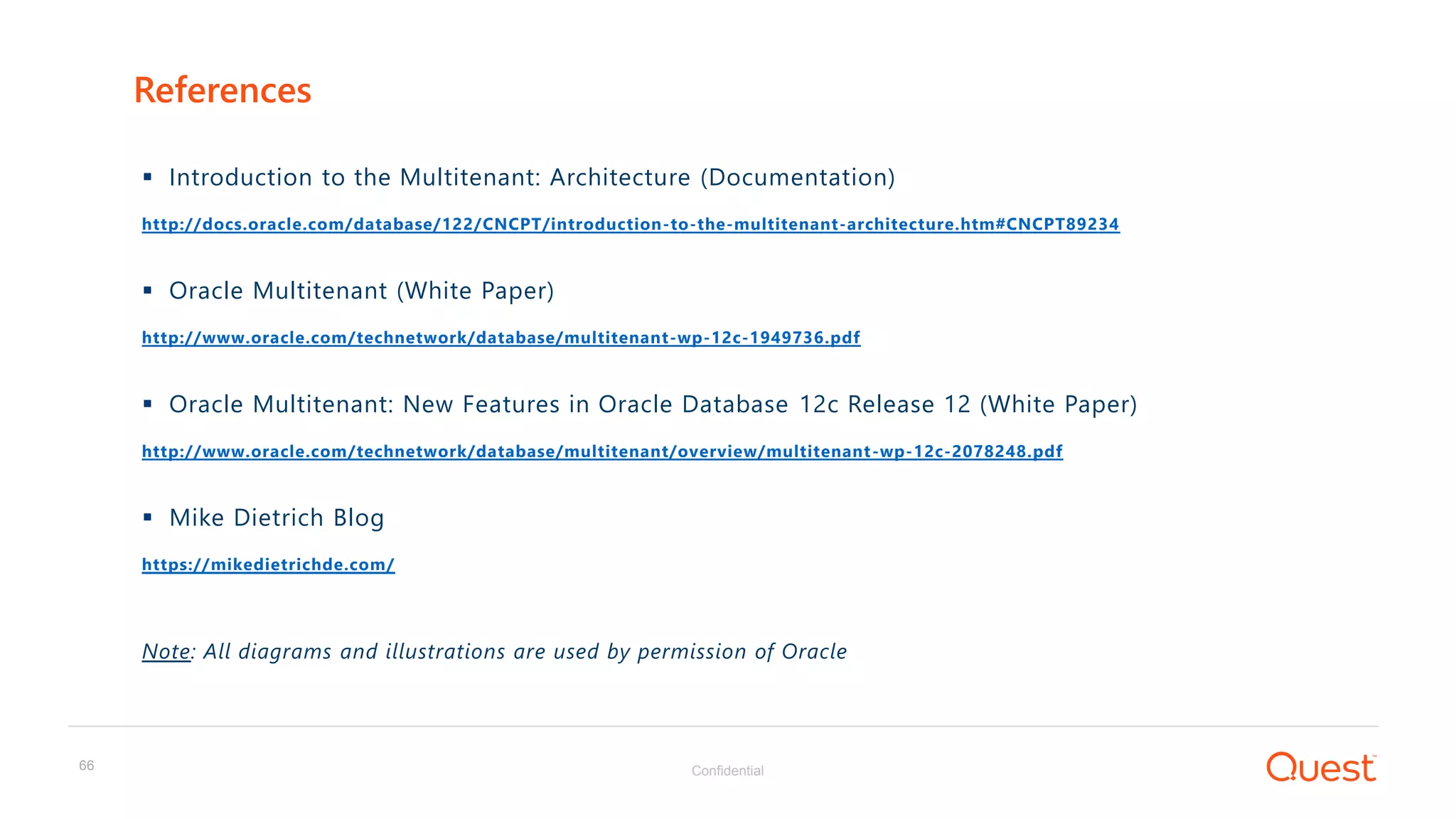Confidential66
 Introduction to the Multitenant: Architecture (Documentation)
http://docs.oracle.com/database/122/CNCPT/introduction-to-the-multitenant-architecture.htm#CNCPT89234
 Oracle Multitenant (White Paper)
http://www.oracle.com/technetwork/database/multitenant-wp-12c-1949736.pdf
 Oracle Multitenant: New Features in Oracle Database 12c Release 12 (White Paper)
http://www.oracle.com/technetwork/database/multitenant/overview/multitenant-wp-12c-2078248.pdf
 Mike Dietrich Blog
https://mikedietrichde.com/
Note: All diagrams and illustrations are used by permission of Oracle
References
 