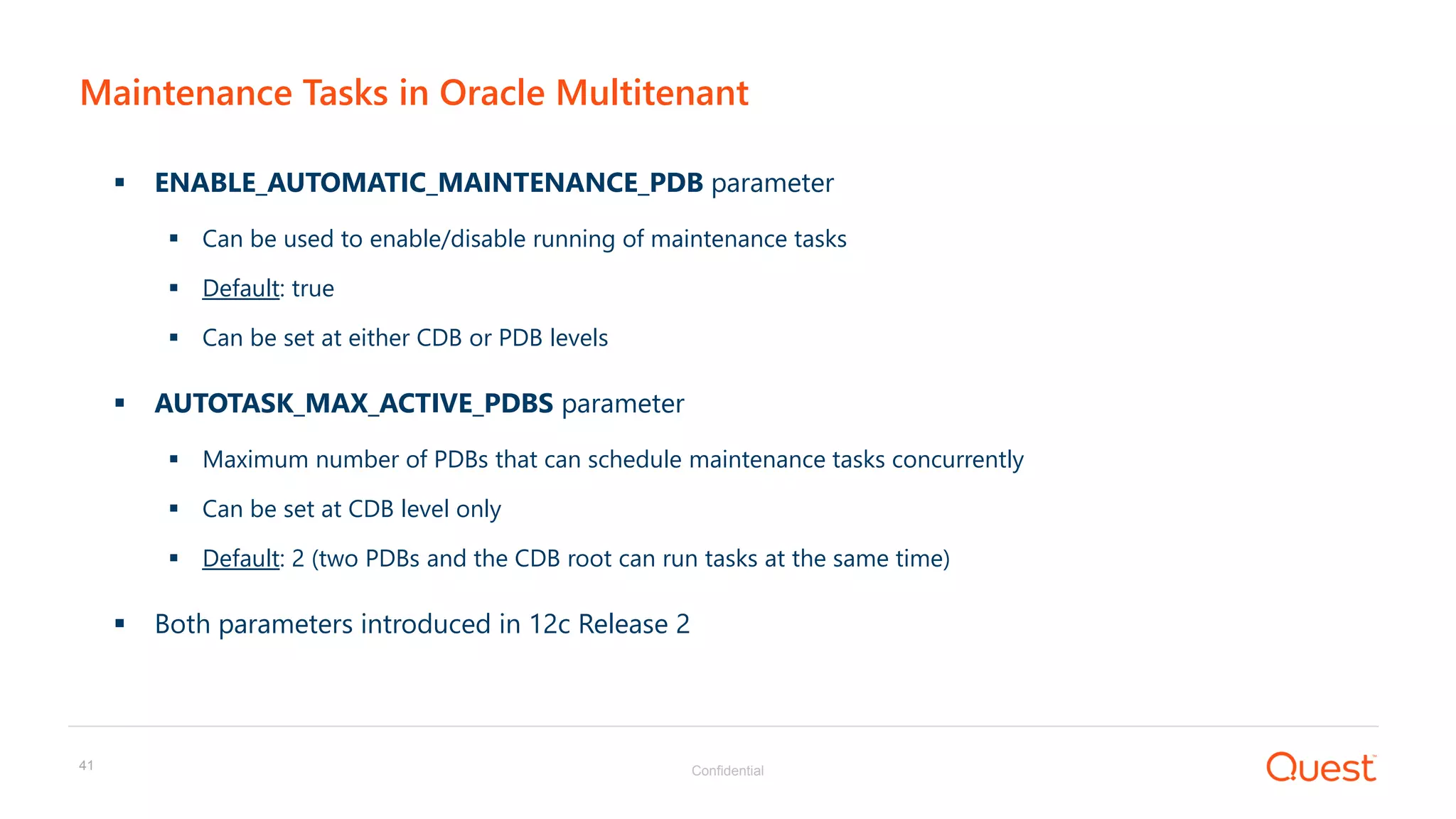 Confidential41
Maintenance Tasks in Oracle Multitenant
 ENABLE_AUTOMATIC_MAINTENANCE_PDB parameter
 Can be used to enable/disable running of maintenance tasks
 Default: true
 Can be set at either CDB or PDB levels
 AUTOTASK_MAX_ACTIVE_PDBS parameter
 Maximum number of PDBs that can schedule maintenance tasks concurrently
 Can be set at CDB level only
 Default: 2 (two PDBs and the CDB root can run tasks at the same time)
 Both parameters introduced in 12c Release 2
 