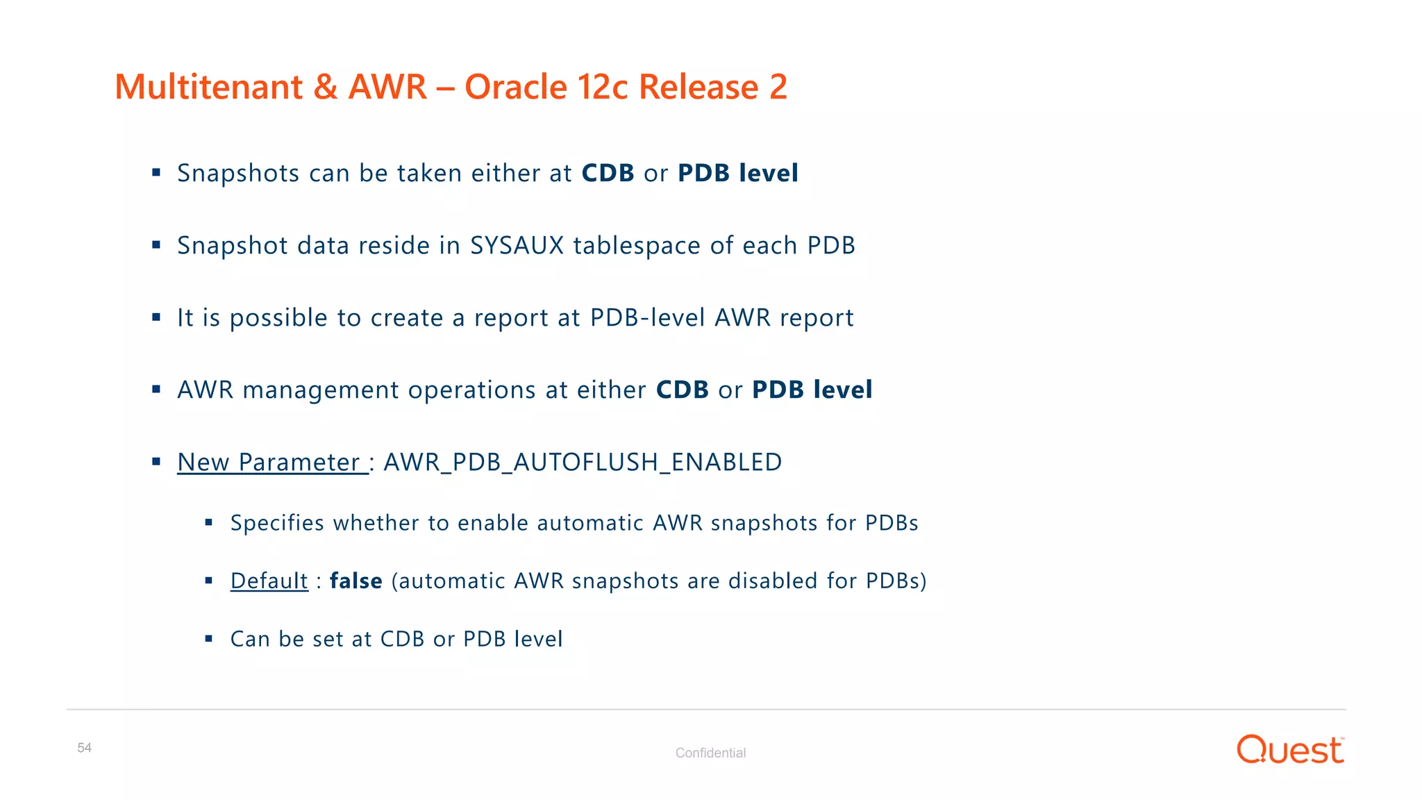 Confidential54
 Snapshots can be taken either at CDB or PDB level
 Snapshot data reside in SYSAUX tablespace of each PDB
 It is possible to create a report at PDB-level AWR report
 AWR management operations at either CDB or PDB level
 New Parameter : AWR_PDB_AUTOFLUSH_ENABLED
 Specifies whether to enable automatic AWR snapshots for PDBs
 Default : false (automatic AWR snapshots are disabled for PDBs)
 Can be set at CDB or PDB level
Multitenant & AWR – Oracle 12c Release 2
 