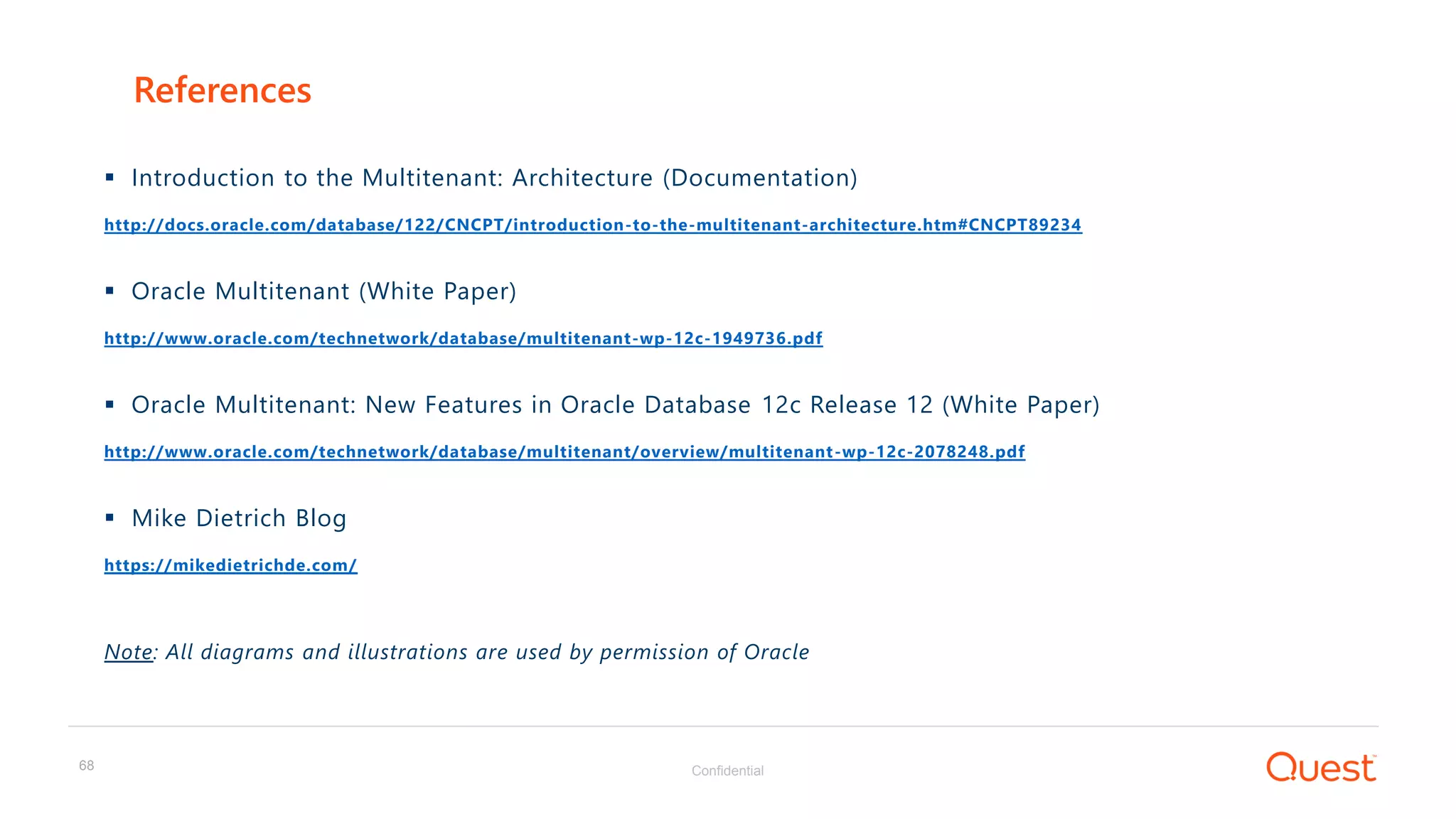Confidential68
 Introduction to the Multitenant: Architecture (Documentation)
http://docs.oracle.com/database/122/CNCPT/introduction-to-the-multitenant-architecture.htm#CNCPT89234
 Oracle Multitenant (White Paper)
http://www.oracle.com/technetwork/database/multitenant-wp-12c-1949736.pdf
 Oracle Multitenant: New Features in Oracle Database 12c Release 12 (White Paper)
http://www.oracle.com/technetwork/database/multitenant/overview/multitenant-wp-12c-2078248.pdf
 Mike Dietrich Blog
https://mikedietrichde.com/
Note: All diagrams and illustrations are used by permission of Oracle
References
 