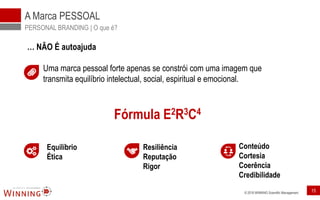© 2016 WINNING Scientific Management 15
A Marca PESSOAL
PERSONAL BRANDING | O que é?
… NÃO É autoajuda
Uma marca pessoal forte apenas se constrói com uma imagem que
transmita equilíbrio intelectual, social, espiritual e emocional.
Fórmula E2R3C4
Equilíbrio
Ética
Resiliência
Reputação
Rigor
Conteúdo
Cortesia
Coerência
Credibilidade
 