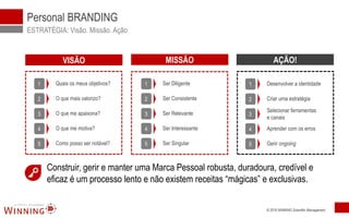 © 2016 WINNING Scientific Management
Personal BRANDING
ESTRATÉGIA: Visão. Missão. Ação
2 O que mais valorizo?
3 O que me apaixona?
4 O que me motiva?
5 Como posso ser notável?
1 Quais os meus objetivos?
2 Ser Consistente
3 Ser Relevante
4 Ser Interessante
5 Ser Singular
1 Ser Diligente
2 Criar uma estratégia
3
Selecionar ferramentas
e canais
4 Aprender com os erros
5 Gerir ongoing
1 Desenvolver a identidade
Construir, gerir e manter uma Marca Pessoal robusta, duradoura, credível e
eficaz é um processo lento e não existem receitas “mágicas” e exclusivas.
VISÃO MISSÃO AÇÃO!
 