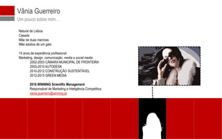 © 2016 WINNING Scientific Management
Vânia Guerreiro
Um pouco sobre mim…
Natural de Lisboa
Casada
Mãe de duas meninas
Mãe adotiva de um gato
15 anos de experiência profissional
Marketing, design, comunicação, media e social media
2002-2003 CÂMARA MUNICIPAL DE FRONTEIRA
2003-2010 AUTODESK
2010-2012 CONSTRUÇÃO SUSTENTÁVEL
2012-2015 GREEN MEDIA
2016 WINNING Scientific Management
Responsável de Marketing e Inteligência Competitiva
vania.guerreiro@winning.pt
 