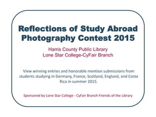 Reflections of Study Abroad
Photography Contest 2015
View winning entries and honorable mention submissions from
students studying in Germany, France, Scotland, England, and Costa
Rica in summer 2015.
Harris County Public Library
Lone Star College-CyFair Branch
Sponsored by Lone Star College - CyFair Branch Friends of the Library
 
