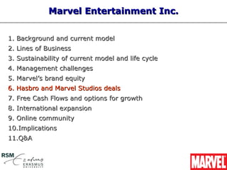 Marvel Entertainment Inc.


1. Background and current model
2. Lines of Business
3. Sustainability of current model and life cycle
4. Management challenges
5. Marvel’s brand equity
6. Hasbro and Marvel Studios deals
7. Free Cash Flows and options for growth
8. International expansion
9. Online community
10.Implications
11.Q&A
 