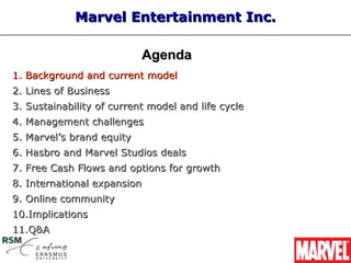Marvel Entertainment Inc.

                           Agenda
1. Background and current model
2. Lines of Business
3. Sustainability of current model and life cycle
4. Management challenges
5. Marvel’s brand equity
6. Hasbro and Marvel Studios deals
7. Free Cash Flows and options for growth
8. International expansion
9. Online community
10.Implications
11.Q&A
 