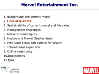 Marvel Entertainment Inc.


1. Background and current model
2. Lines of Business
3. Sustainability of current model and life cycle
4. Management challenges
5. Marvel’s brand equity
6. Hasbro and Marvel Studios deals
7. Free Cash Flows and options for growth
8. International expansion
9. Online community
10.Implications
11.Q&A
 