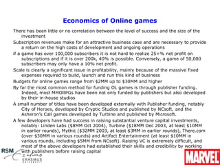 Economics of Online games
There has been little or no correlation between the level of success and the size of the 
     investment
Subscription revenues make for an attractive business case and are necessary to provide 
     a return on the high costs of development and ongoing operations
if a game has over 100,000 subscribers it is not hard to realize 25+% net profit on 
     subscriptions and if it is over 200k, 40% is possible. Conversely, a game of 50,000 
     subscribers may only have a 10% net profit.
Scale is clearly a significant issue in profitability, mainly because of the massive fixed 
     expenses required to build, launch and run this kind of business
Budgets for online games range from $2MM up to $30MM and higher
By far the most common method for funding OL games is through publisher funding. 
     Indeed, most MMORPGs have been not only funded by publishers but also developed 
     by their in-house studios
A small number of titles have been developed externally with Publisher funding, notably 
     City of Heroes, developed by Cryptic Studios and published by NCsoft, and the 
     Asheron’s Call games developed by Turbine and published by Microsoft.
A few developers have had success in raising substantial venture capital investments, 
     notably: Linden Labs ($8MM Oct 2004), Turbine ($18MM Dec 2003, at least $10MM 
     in earlier rounds), Mythic ($32MM 2003, at least $3MM in earlier rounds), There.com 
     (over $30MM in various rounds) and Artifact Entertainment (at least $10MM in 
     various rounds, including $5MM from NCsoft). Raising VC is extremely difficult, and 
     most of the above developers had established their skills and credibility by working 
     with publishers before raising capital
 