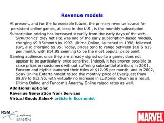Revenue models
At present, and for the foreseeable future, the primary revenue source for
 persistent online games, at least in the U.S., is the monthly subscription
Subscription pricing has increased steadily from the early days of the web. 
   Simutronics' play.net site was one of the early subscription-based models, 
   charging $9.95/month in 1997. Ultima Online, launched in 1998, followed 
   suit, also charging $9.95. Today, prices tend to range between $10 & $15 
   per month, with $14.95 seeming to be the most popular price point
Gaming audience, once they are already signed up to a game, does not 
   appear to be particularly price sensitive. Indeed, it has proven possible to 
   raise prices on customers without suffering substantial attrition; in 2001, 
   Funcom and Mythic launched their titles at $12.95 per month, and in 2002, 
   Sony Online Entertainment raised the monthly price of EverQuest from 
   $9.89 to $12.95, with virtually no increase in customer churn as a result. 
   Ultima Online and Funcom’s Anarchy Online raised rates as well.
Additional options:
Revenue Generation from Services
Virtual Goods Sales article in Economist
 