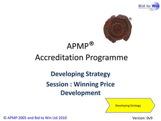 APMP®
                 Accreditation Programme
                        Developing Strategy
                       Session : Winning Price
                            Development
                                                 Developing Strategy


© APMP 2005 and Bid to Win Ltd 2010                          Version: 0v9
 