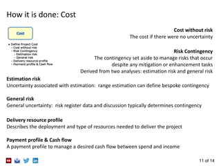 11 of 14
Cost
Cost without risk
The cost if there were no uncertainty
Risk Contingency
The contingency set aside to manage risks that occur
despite any mitigation or enhancement tasks
Derived from two analyses: estimation risk and general risk
Estimation risk
Uncertainty associated with estimation: range estimation can define bespoke contingency
General risk
General uncertainty: risk register data and discussion typically determines contingency
Delivery resource profile
Describes the deployment and type of resources needed to deliver the project
Payment profile & Cash flow
A payment profile to manage a desired cash flow between spend and income
● Define Project Cost
- Cost without risk
- Risk Contingency
- Estimation risk
- General risk
- Delivery resource profile
- Payment profile & Cash flow
 