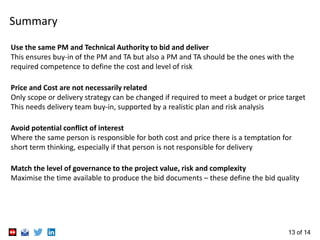 13 of 14
Summary
Use the same PM and Technical Authority to bid and deliver
This ensures buy-in of the PM and TA but also a PM and TA should be the ones with the
required competence to define the cost and level of risk
Price and Cost are not necessarily related
Only scope or delivery strategy can be changed if required to meet a budget or price target
This needs delivery team buy-in, supported by a realistic plan and risk analysis
Avoid potential conflict of interest
Where the same person is responsible for both cost and price there is a temptation for
short term thinking, especially if that person is not responsible for delivery
Match the level of governance to the project value, risk and complexity
Maximise the time available to produce the bid documents – these define the bid quality
 
