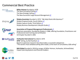 3 of 14
Commercial Best Practice
Miller Heiman founded in 1978
The New Conceptual Selling 
The New Strategic Selling 
The New Successful Large Account Management 
Shipley Associates founded in 1972: “We Help Clients Win Business!”
Shipley Proposal Guide, Fourth Edition 
Shipley Capture Guide, Third Edition 
Shipley Business Development Lifecycle Guide 
Association of Proposal Management Professionals 
American association, founded by Shipley in 1988, offering Foundation, Practitioner and
Professional Level training and certification
UK Chapter founded in 2001
Huthwaite International founded in 1974
SPIN® Selling, by Neil Rackham 
Based on extensive research into what makes a successful salesperson
“The world’s most validated selling skills model, at the heart of consultative, B2B selling”
MHI Global founded in 2014 by merger of Miller Heiman, Huthwaite, AchieveGlobal,
Impact Learning Systems and Channel Enablers
 