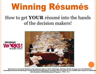 How to get YOUR résumé into the hands
of the decision makers!
Sponsored in part by the Workforce Development Agency, State of Michigan, Michigan Works!, through your local Workforce
Development Board and Muskegon County Board of Commissioners. Auxiliary aids and services are available upon request to individuals
with disabilities EEO/ADA/Employer/Programs - TTY# - 711.
 
