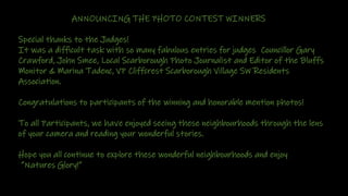 ANNOUNCING THE PHOTO CONTEST WINNERS
• Special thanks to the Judges!
• It was a difficult task with so many fabulous entries for judges Councillor Gary
Crawford, John Smee, Local Scarborough Photo Journalist and Editor of the Bluffs
Monitor & Marina Tadenc, VP Cliffcrest Scarborough Village SW Residents
Association.
• Congratulations to participants of the winning and honorable mention photos!
• To all Participants, we have enjoyed seeing these neighbourhoods through the lens
of your camera and reading your wonderful stories.
• Hope you all continue to explore these wonderful neighbourhoods and enjoy
• “Natures Glory!”
 