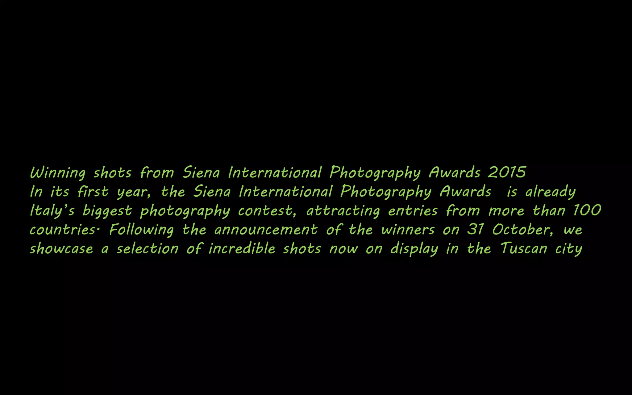 Winning shots from Siena International Photography Awards 2015
In its first year, the Siena International Photography Awards is already
Italy’s biggest photography contest, attracting entries from more than 100
countries. Following the announcement of the winners on 31 October, we
showcase a selection of incredible shots now on display in the Tuscan city
 