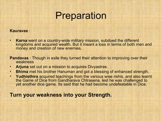 Preparation Kauravas  :  Karna  went on a country-wide military mission, subdued the different kingdoms and acquired wealth. But it meant a loss in terms of both men and money and creation of new enemies. Pandavas  : Though in exile they turned their attention to improving over their weakness Arjuna  set out on a mission to acquires Divyastras. Bhima  met his brother Hanuman and got a blessing of enhanced strength.  Yudhisthira  acquired teachings from the various wise rishis, and also learnt the Game of Dice from Gandharava Chtrasena, lest he was challenged to yet another dice game. Its said that he had become undefeatable in Dice. Turn your weakness into your Strength. 