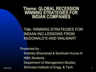 Theme: GLOBAL RECESSION
                WINNING STRATEGIES FOR
                   INDIAN COMPANIES

              Title: WINNING STRATEGIES FOR
               INDIAN INC-LESSONS FROM
               McDONALD’S AND WALMART

           Presented by :
             Shahiba Shamshad & Santhosh Kumar.K
             MBA Students,
             Department of Management Studies,
09/10/12     Srinivasa Institute of Engg. & Tech.   1
 
