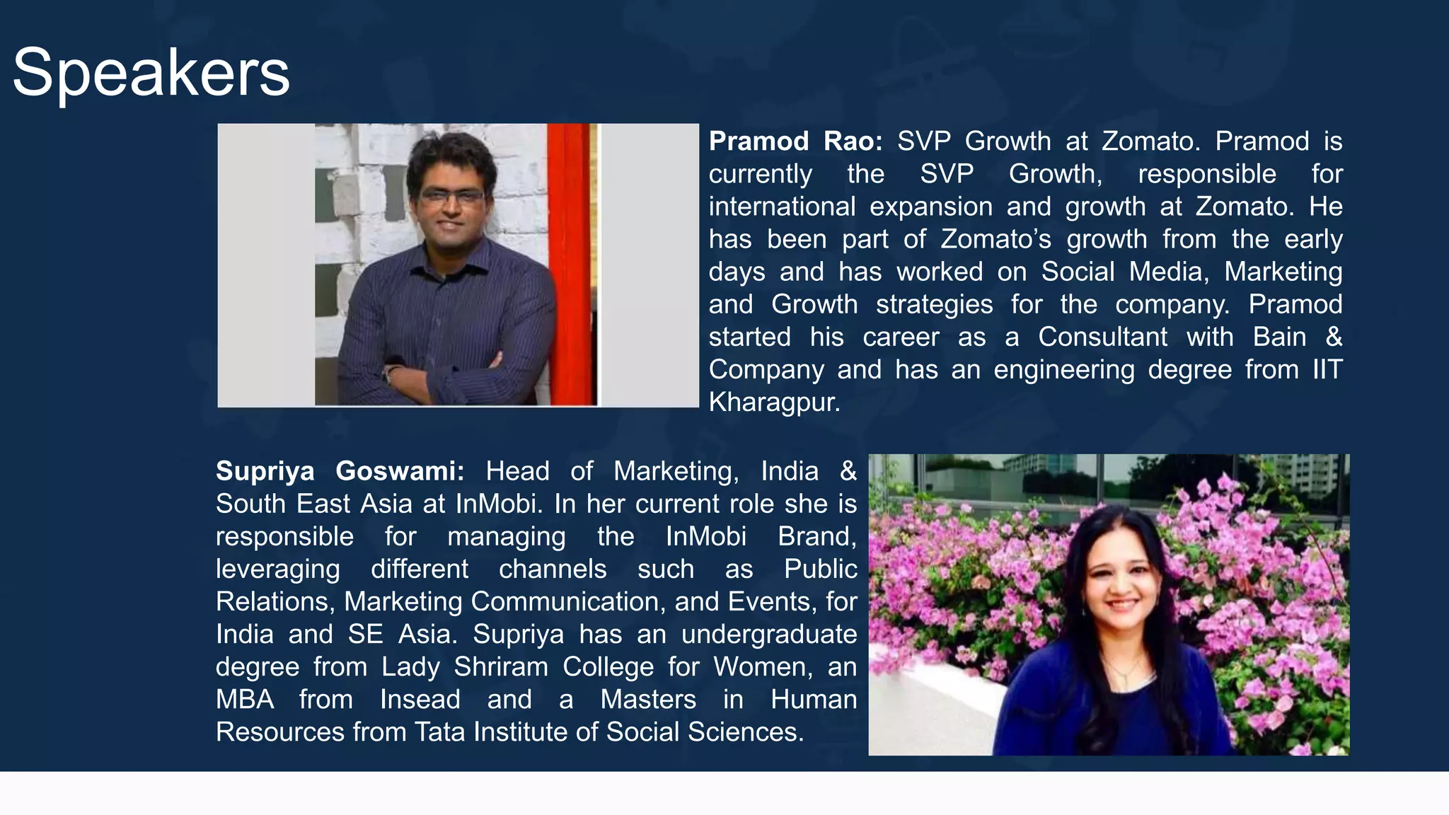 Speakers
Pramod Rao: SVP Growth at Zomato. Pramod is
currently the SVP Growth, responsible for
international expansion and growth at Zomato. He
has been part of Zomato’s growth from the early
days and has worked on Social Media, Marketing
and Growth strategies for the company. Pramod
started his career as a Consultant with Bain &
Company and has an engineering degree from IIT
Kharagpur.
Supriya Goswami: Head of Marketing, India &
South East Asia at InMobi. In her current role she is
responsible for managing the InMobi Brand,
leveraging different channels such as Public
Relations, Marketing Communication, and Events, for
India and SE Asia. Supriya has an undergraduate
degree from Lady Shriram College for Women, an
MBA from Insead and a Masters in Human
Resources from Tata Institute of Social Sciences.
 