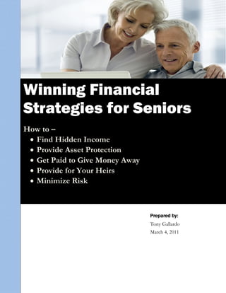  
Winning Financial
 
Strategies for Seniors
 
 
How to –
   Find Hidden Income
     
           Provide Asset Protection
           Get Paid to Give Money Away
           Provide for Your Heirs
           Minimize Risk



                                          Prepared by:
                                          Tony Gallardo
                                          March 4, 2011
 