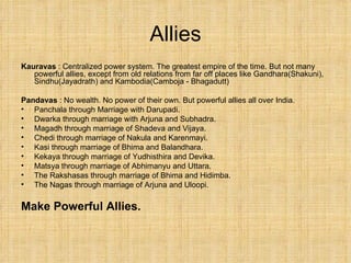 Allies Kauravas  : Centralized power system. The greatest empire of the time. But not many powerful allies, except from old relations from far off places like Gandhara(Shakuni), Sindhu(Jayadrath) and Kambodia(Camboja - Bhagadutt) Pandavas  : No wealth. No power of their own. But powerful allies all over India. Panchala through Marriage with Darupadi. Dwarka through marriage with Arjuna and Subhadra. Magadh through marriage of Shadeva and Vijaya. Chedi through marriage of Nakula and Karenmayi. Kasi through marriage of Bhima and Balandhara. Kekaya through marriage of Yudhisthira and Devika. Matsya through marriage of Abhimanyu and Uttara. The Rakshasas through marriage of Bhima and Hidimba. The Nagas through marriage of Arjuna and Uloopi. Make Powerful Allies. 