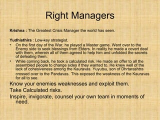 Right Managers Krishna :  The Greatest Crisis Manager the world has seen. Yudhisthira  : Low-key strategist.  On the first day of the War, he played a Master game. Went over to the Enemy side to seek blessings from Elders. In reality he made a covert deal with them, wherein all of them agreed to help him and unfolded the secrets of defeating them. While coming back, he took a calculated risk. He made an offer to all the assembled people to change sides if they wanted to. He knew well of the lack of cohesiveness among the Kauravas. Yuyutsu, son of Dhrtarashtra crossed over to the Pandavas.   This exposed the weakness of the Kauravas for all to see. Know your enemies weaknesses and exploit them. Take Calculated risks. Inspire, invigorate, counsel your own team in moments of need. 