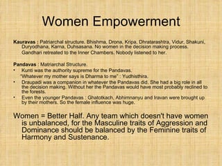 Women Empowerment Kauravas :  Patriarchal structure. Bhishma, Drona, Kripa, Dhratarashtra, Vidur, Shakuni, Duryodhana, Karna, Duhsasana. No women in the decision making process. Gandhari retreated to the Inner Chambers. Nobody listened to her. Pandavas  : Matriarchal Structure.  Kunti was the authority supreme for the Pandavas.  “ Whatever my mother says is Dharma to me” : Yudhisthira. Draupadi was a companion in whatever the Pandavas did. She had a big role in all the decision making. Without her the Pandavas would have most probably reclined to the forests. Even the younger Pandavas : Ghatotkach, Abhimnanyu and Iravan were brought up by their mothers. So the female influence was huge. Women = Better Half. Any team which doesn't have women is unbalanced, for the Masculine traits of Aggression and Dominance should be balanced by the Feminine traits of Harmony and Sustenance. 