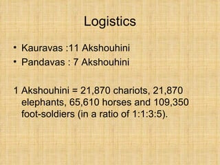 Logistics Kauravas :11 Akshouhini Pandavas : 7 Akshouhini 1 Akshouhini = 21,870 chariots, 21,870 elephants, 65,610 horses and 109,350 foot-soldiers (in a ratio of 1:1:3:5).  