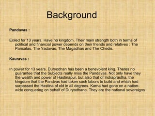 Background Pandavas : Exiled for 13 years. Have no kingdom. Their main strength both in terms of political and financial power depends on their friends and relatives : The Pancalas, The Yadavas, The Magadhas and The Chedis. Kauravas :  In power for 13 years. Duryodhan has been a benevolent king. Theres no guarantee that the Subjects really miss the Pandavas. Not only have they the wealth and power of Hastinapur, but also that of Indraprastha, the kingdom that the Pandvas had taken such labors to build and which had surpassed the Hastina of old in all degrees. Karna had gone on a nation-wide conquering on behalf of Duryodhana. They are the national sovereigns 