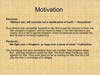 Motivation Kauravas : “ Without war, will concede not a needle-prick of earth.” - Duryodhna Duryodhana was completely focused on the War.It was his moment of truth. He had usurped a kingdom, and he meant to keep it. He had resorted to any means, foul or fair to get the kingdom, which he believed to be rightfully his, and he was in no mood to give it up. Pandavas :  “ We fight over a Kingdom, as dogs over a piece of meat.”-Yudhisthira The Pandavas had been humiliated, their wife insulted, their kingdom taken. But…still they wanted to avoid the War. The three elder Pandavas were against the War. They even went as far as making an offer that they will stop the War in exchange of 5 villages. 