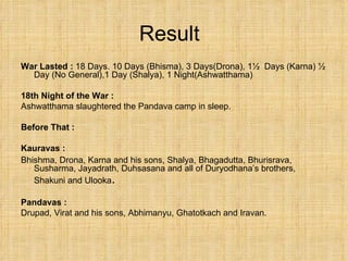 Result War Lasted :  18 Days. 10 Days (Bhisma), 3 Days(Drona), 1½  Days (Karna) ½ Day (No General),1 Day (Shalya), 1 Night(Ashwatthama) 18th Night of the War : Ashwatthama slaughtered the Pandava camp in sleep.  Before That : Kauravas :   Bhishma, Drona, Karna and his sons, Shalya, Bhagadutta, Bhurisrava, Susharma, Jayadrath, Duhsasana and all of Duryodhana’s brothers, Shakuni and Ulooka . Pandavas : Drupad, Virat and his sons, Abhimanyu, Ghatotkach and Iravan. 